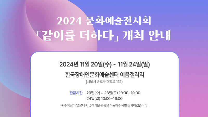 2024 문화예술전시회 「같이를 더하다」 개최 안내

전시 일시 : 2024년 11월 20일(수) ~ 11월 24일(일)

관람 시간 : 20일(수) ~ 23일(토) 10:00~19:00

                 24일(일) 10:00~16:00

장소 : 한국장애인문화예술센터 이음갤러리(서울시 종로구 대학로 112)

     ※ 주차장이 없으니 가급적 대중교통을 이용해주시면 감사하겠습니다.