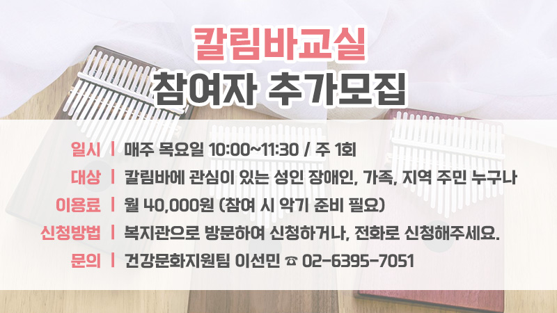 칼림바교실 참여자 추가 모집
1. 일 시 : 매주 목요일 10:00~11:30 / 주 1회
2. 대 상 : 칼림바에 관심이 있는 성인 장애인, 가족, 지역 주민 누구나
3. 이용료 : 월 40,000원 (참여 시 악기 준비 필요)
4. 신청방법 : 복지관으로 방문하여 신청하거나, 전화로 신청해주세요.
5. 문 의 : 건강문화지원팀 이선민 ☎ 02-6395-7051