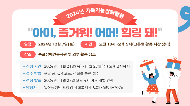 2024년 가족기능강화활동 아이, 즐거워! 어머! 힐링 돼! ■ 일정: 2024년 12월 7일(토) ■ 시간: 오전 10시~오후 5시(그룹별 활동 시간 상이) ■ 장소: 종로장애인복지관 및 외부 활동 장소 - 신청 기간: 2024년 11월 21일(목)~11월 27일(수) 오후 3시까지 - 접수 방법: 구글 폼, QR 코드, 전화를 통한 접수 - 선정 발표: 2024년 11월 27일 오후 4시 이후 개별 연락 - 담당자: 일상동행팀 오창경 사회복지사 ☎02-6395-7076