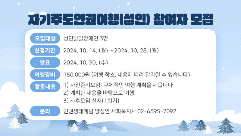 자기주도인권여행(성인) 참여자 모집 - 모집대상: 성인발달장애인 3명 - 신청기간: 2024. 10. 14. (월) ~ 2024. 10. 28. (월) - 발표: 2024. 10. 30. (수) - 여행경비: 150,000원 (여행 장소, 내용에 따라 달라질 수 있습니다) - 활동내용 1) 사전준비모임: 구체적인 여행 계획을 세웁니다 2) 계획한 내용을 바탕으로 여행 3) 사후모임 실시(1회기) - 문의: 인권생태계팀 양성연 사회복지사 02-6395-7092